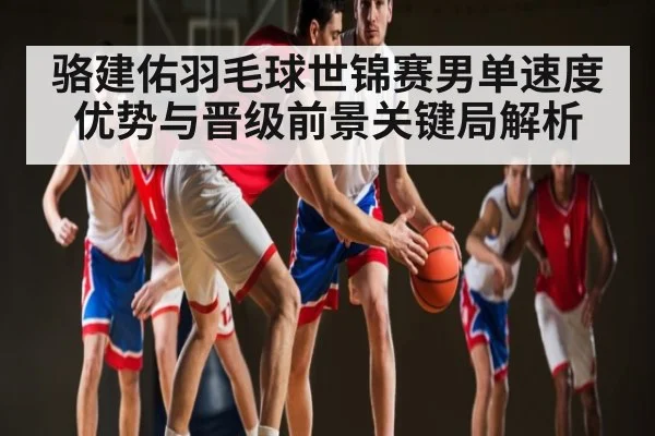 骆建佑羽毛球世锦赛男单速度优势与晋级前景关键局解析