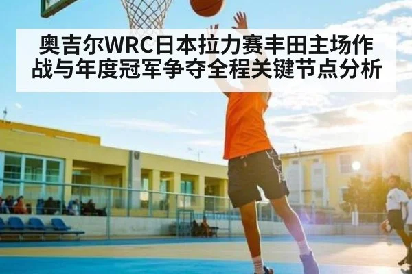 奥吉尔WRC日本拉力赛丰田主场作战与年度冠军争夺全程关键节点分析 - cc7c7.app