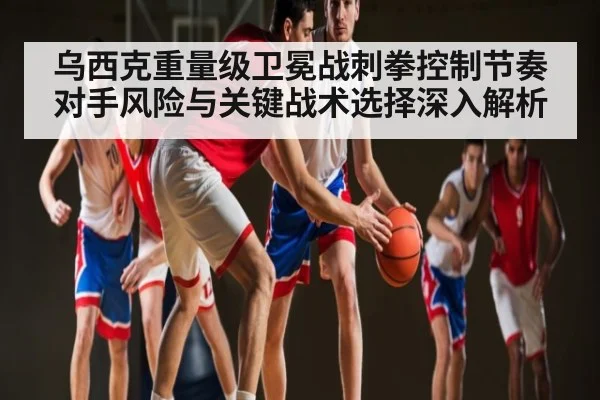 乌西克重量级卫冕战刺拳控制节奏对手风险与关键战术选择深入解析 - cc7c7.app